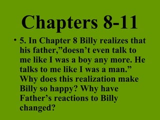 Chapters 8-11 5. In Chapter 8 Billy realizes that his father,”doesn’t even talk to me like I was a boy any more. He talks to me like I was a man.” Why does this realization make Billy so happy? Why have Father’s reactions to Billy changed? 