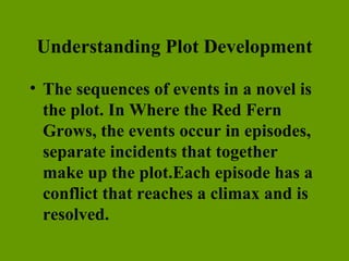 Understanding Plot Development The sequences of events in a novel is the plot. In Where the Red Fern Grows, the events occur in episodes, separate incidents that together make up the plot.Each episode has a conflict that reaches a climax and is resolved. 