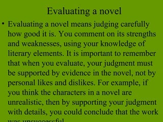 Evaluating a novel Evaluating a novel means judging carefully how good it is. You comment on its strengths and weaknesses, using your knowledge of literary elements. It is important to remember that when you evaluate, your judgment must be supported by evidence in the novel, not by personal likes and dislikes. For example, if you think the characters in a novel are unrealistic, then by supporting your judgment with details, you could conclude that the work was unsuccessful.  