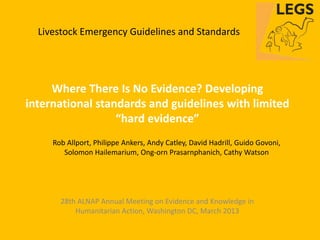 Livestock Emergency Guidelines and Standards




     Where There Is No Evidence? Developing
international standards and guidelines with limited
                  “hard evidence”
     Rob Allport, Philippe Ankers, Andy Catley, David Hadrill, Guido Govoni,
        Solomon Hailemarium, Ong-orn Prasarnphanich, Cathy Watson




       28th ALNAP Annual Meeting on Evidence and Knowledge in
           Humanitarian Action, Washington DC, March 2013
 