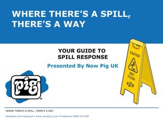 YOUR GUIDE TO  SPILL RESPONSE Presented By New Pig UK WHERE THERE’S A SPILL, THERE’S A WAY WHERE THERE’S A SPILL, THERE’S A WAY facebook.com/newpiguk • www.newpig.co.uk • Freephone 0800 919 900 