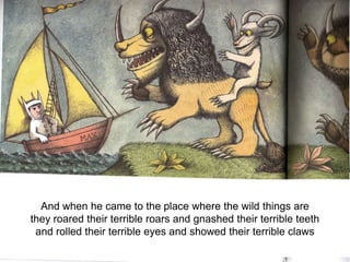 And when he came to the place where the wild things are
they roared their terrible roars and gnashed their terrible teeth
and rolled their terrible eyes and showed their terrible claws

 