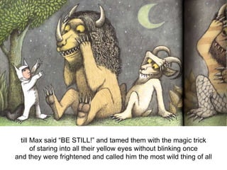till Max said “BE STILL!” and tamed them with the magic trick
of staring into all their yellow eyes without blinking once
and they were frightened and called him the most wild thing of all

 