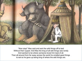 “Now stop!” Max said and sent the wild things off to bed
Without their supper. And Max the king of all wild things was lonely
And wanted to be where someone loved him best of all.
Then all around from far away across the world he smelled good things
to eat so he gave up being king of where the wild things are.

 
