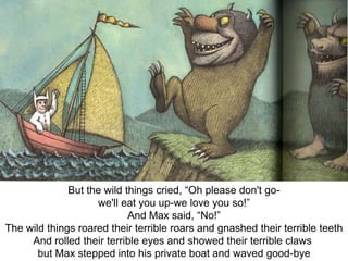 But the wild things cried, “Oh please don't gowe'll eat you up-we love you so!”
And Max said, “No!”
The wild things roared their terrible roars and gnashed their terrible teeth
And rolled their terrible eyes and showed their terrible claws
but Max stepped into his private boat and waved good-bye

 