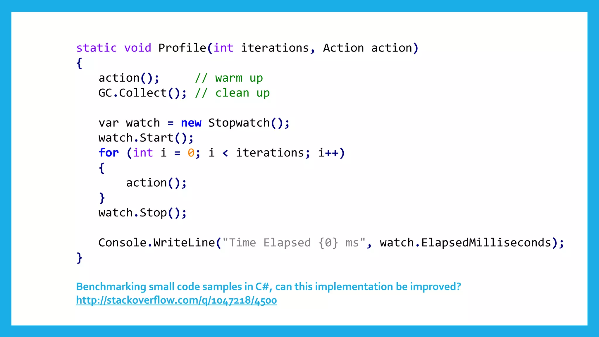 static void Profile(int iterations, Action action)
{
action(); // warm up
GC.Collect(); // clean up
var watch = new Stopwatch();
watch.Start();
for (int i = 0; i < iterations; i++)
{
action();
}
watch.Stop();
Console.WriteLine("Time Elapsed {0} ms", watch.ElapsedMilliseconds);
}
Benchmarking small code samples in C#, can this implementation be improved?
http://stackoverflow.com/q/1047218/4500
 
