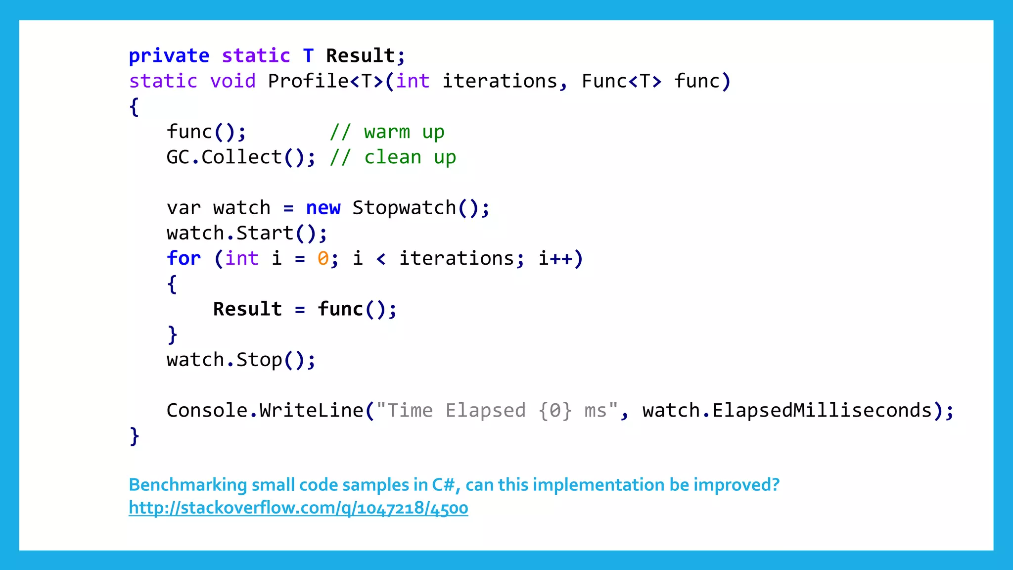 private static T Result;
static void Profile<T>(int iterations, Func<T> func)
{
func(); // warm up
GC.Collect(); // clean up
var watch = new Stopwatch();
watch.Start();
for (int i = 0; i < iterations; i++)
{
Result = func();
}
watch.Stop();
Console.WriteLine("Time Elapsed {0} ms", watch.ElapsedMilliseconds);
}
Benchmarking small code samples in C#, can this implementation be improved?
http://stackoverflow.com/q/1047218/4500
 
