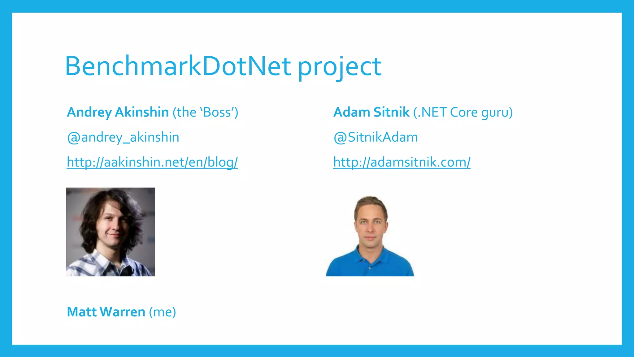 BenchmarkDotNet project
Andrey Akinshin (the ‘Boss’)
@andrey_akinshin
http://aakinshin.net/en/blog/
Matt Warren (me)
Adam Sitnik (.NET Core guru)
@SitnikAdam
http://adamsitnik.com/
 