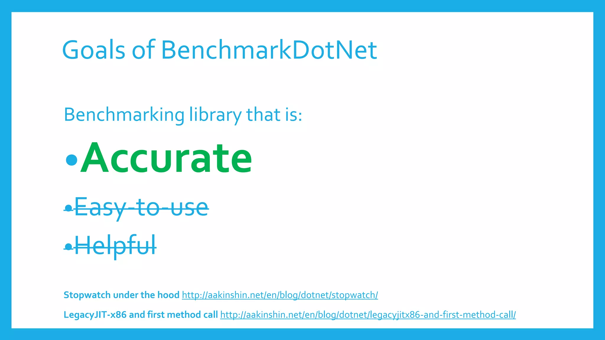 Benchmarking library that is:
•Accurate
•Easy-to-use
•Helpful
Stopwatch under the hood http://aakinshin.net/en/blog/dotnet/stopwatch/
LegacyJIT-x86 and first method call http://aakinshin.net/en/blog/dotnet/legacyjitx86-and-first-method-call/
Goals of BenchmarkDotNet
 