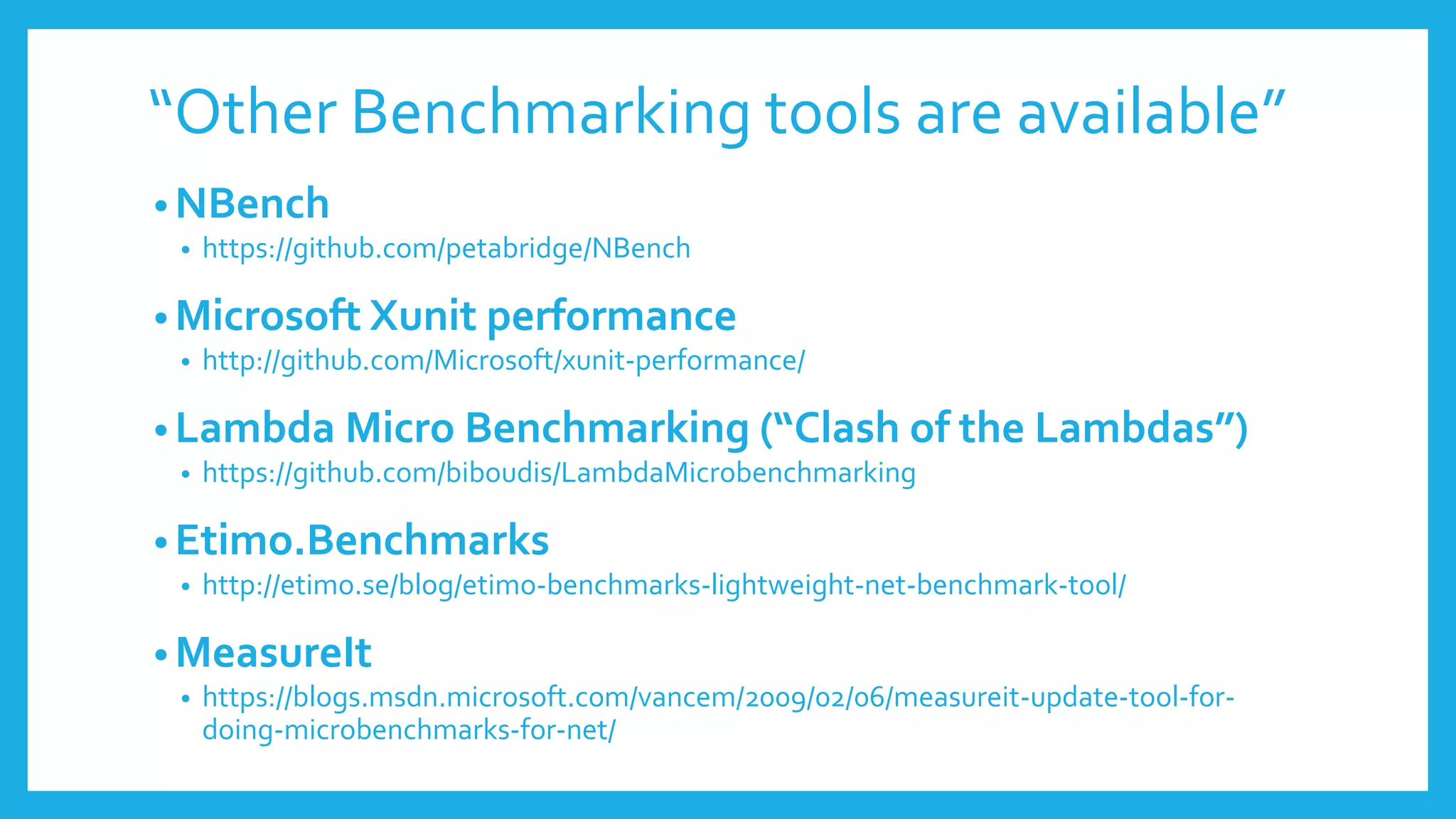 “Other Benchmarking tools are available”
• NBench
• https://github.com/petabridge/NBench
• Microsoft Xunit performance
• http://github.com/Microsoft/xunit-performance/
• Lambda Micro Benchmarking (“Clash of the Lambdas”)
• https://github.com/biboudis/LambdaMicrobenchmarking
• Etimo.Benchmarks
• http://etimo.se/blog/etimo-benchmarks-lightweight-net-benchmark-tool/
• MeasureIt
• https://blogs.msdn.microsoft.com/vancem/2009/02/06/measureit-update-tool-for-
doing-microbenchmarks-for-net/
 