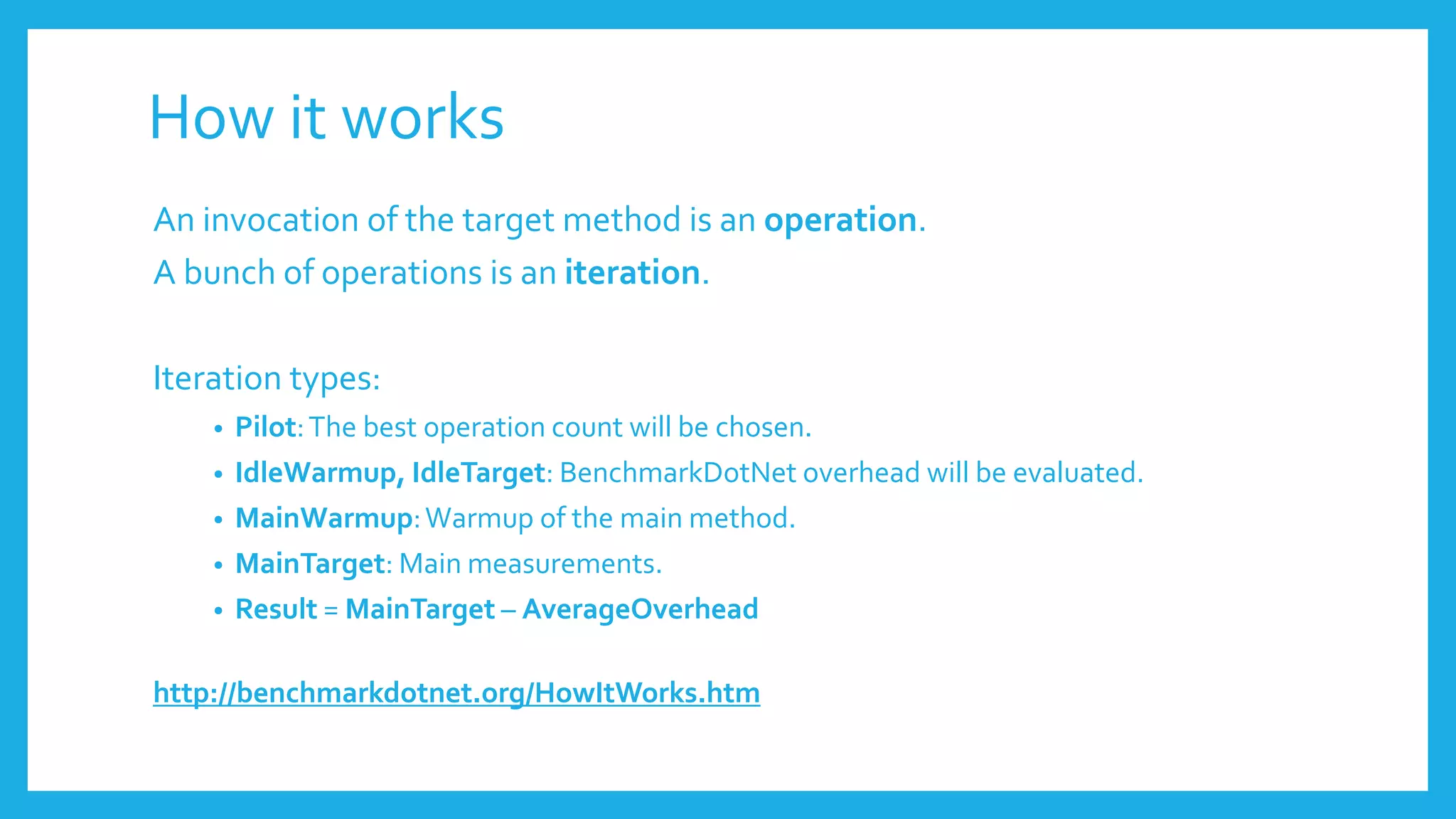 How it works
An invocation of the target method is an operation.
A bunch of operations is an iteration.
Iteration types:
• Pilot:The best operation count will be chosen.
• IdleWarmup, IdleTarget: BenchmarkDotNet overhead will be evaluated.
• MainWarmup:Warmup of the main method.
• MainTarget: Main measurements.
• Result = MainTarget – AverageOverhead
http://benchmarkdotnet.org/HowItWorks.htm
 