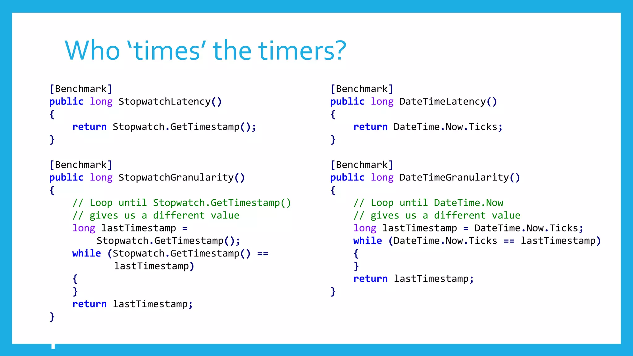 Who ‘times’ the timers?
[Benchmark]
public long StopwatchLatency()
{
return Stopwatch.GetTimestamp();
}
[Benchmark]
public long StopwatchGranularity()
{
// Loop until Stopwatch.GetTimestamp()
// gives us a different value
long lastTimestamp =
Stopwatch.GetTimestamp();
while (Stopwatch.GetTimestamp() ==
lastTimestamp)
{
}
return lastTimestamp;
}
[Benchmark]
public long DateTimeLatency()
{
return DateTime.Now.Ticks;
}
[Benchmark]
public long DateTimeGranularity()
{
// Loop until DateTime.Now
// gives us a different value
long lastTimestamp = DateTime.Now.Ticks;
while (DateTime.Now.Ticks == lastTimestamp)
{
}
return lastTimestamp;
}
 