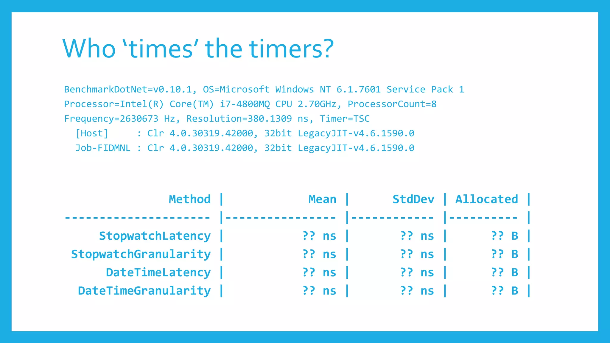 BenchmarkDotNet=v0.10.1, OS=Microsoft Windows NT 6.1.7601 Service Pack 1
Processor=Intel(R) Core(TM) i7-4800MQ CPU 2.70GHz, ProcessorCount=8
Frequency=2630673 Hz, Resolution=380.1309 ns, Timer=TSC
[Host] : Clr 4.0.30319.42000, 32bit LegacyJIT-v4.6.1590.0
Job-FIDMNL : Clr 4.0.30319.42000, 32bit LegacyJIT-v4.6.1590.0
Method | Mean | StdDev | Allocated |
--------------------- |---------------- |------------ |---------- |
StopwatchLatency | ?? ns | ?? ns | ?? B |
StopwatchGranularity | ?? ns | ?? ns | ?? B |
DateTimeLatency | ?? ns | ?? ns | ?? B |
DateTimeGranularity | ?? ns | ?? ns | ?? B |
Who ‘times’ the timers?
 