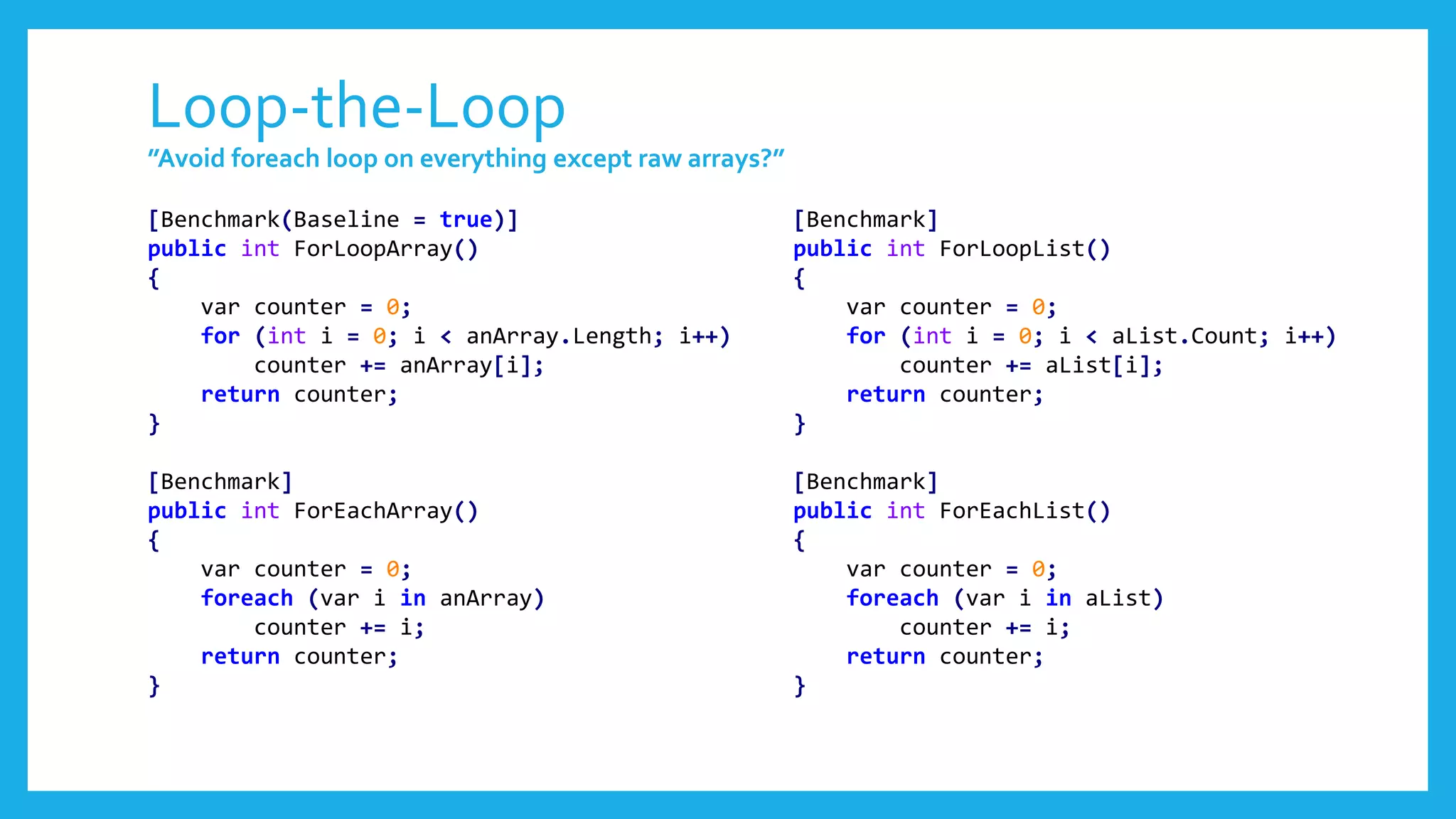 Loop-the-Loop
”Avoid foreach loop on everything except raw arrays?”
[Benchmark(Baseline = true)]
public int ForLoopArray()
{
var counter = 0;
for (int i = 0; i < anArray.Length; i++)
counter += anArray[i];
return counter;
}
[Benchmark]
public int ForEachArray()
{
var counter = 0;
foreach (var i in anArray)
counter += i;
return counter;
}
[Benchmark]
public int ForLoopList()
{
var counter = 0;
for (int i = 0; i < aList.Count; i++)
counter += aList[i];
return counter;
}
[Benchmark]
public int ForEachList()
{
var counter = 0;
foreach (var i in aList)
counter += i;
return counter;
}
 
