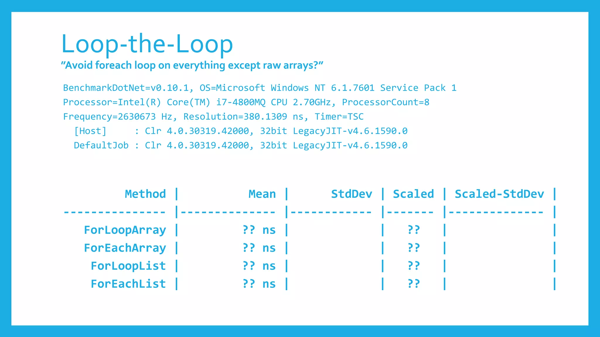 Loop-the-Loop
”Avoid foreach loop on everything except raw arrays?”
BenchmarkDotNet=v0.10.1, OS=Microsoft Windows NT 6.1.7601 Service Pack 1
Processor=Intel(R) Core(TM) i7-4800MQ CPU 2.70GHz, ProcessorCount=8
Frequency=2630673 Hz, Resolution=380.1309 ns, Timer=TSC
[Host] : Clr 4.0.30319.42000, 32bit LegacyJIT-v4.6.1590.0
DefaultJob : Clr 4.0.30319.42000, 32bit LegacyJIT-v4.6.1590.0
Method | Mean | StdDev | Scaled | Scaled-StdDev |
--------------- |-------------- |------------ |------- |-------------- |
ForLoopArray | ?? ns | | ?? | |
ForEachArray | ?? ns | | ?? | |
ForLoopList | ?? ns | | ?? | |
ForEachList | ?? ns | | ?? | |
 