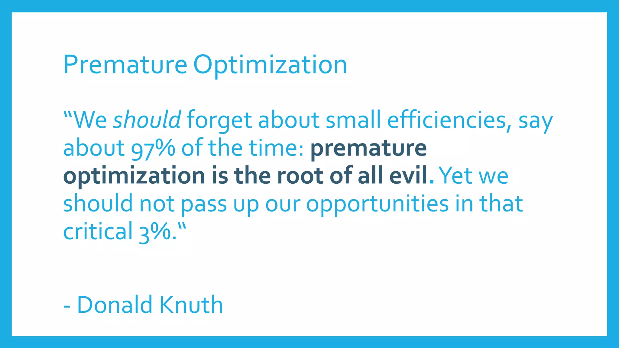 Premature Optimization
“We should forget about small efficiencies, say
about 97% of the time: premature
optimization is the root of all evil.Yet we
should not pass up our opportunities in that
critical 3%.“
- Donald Knuth
 