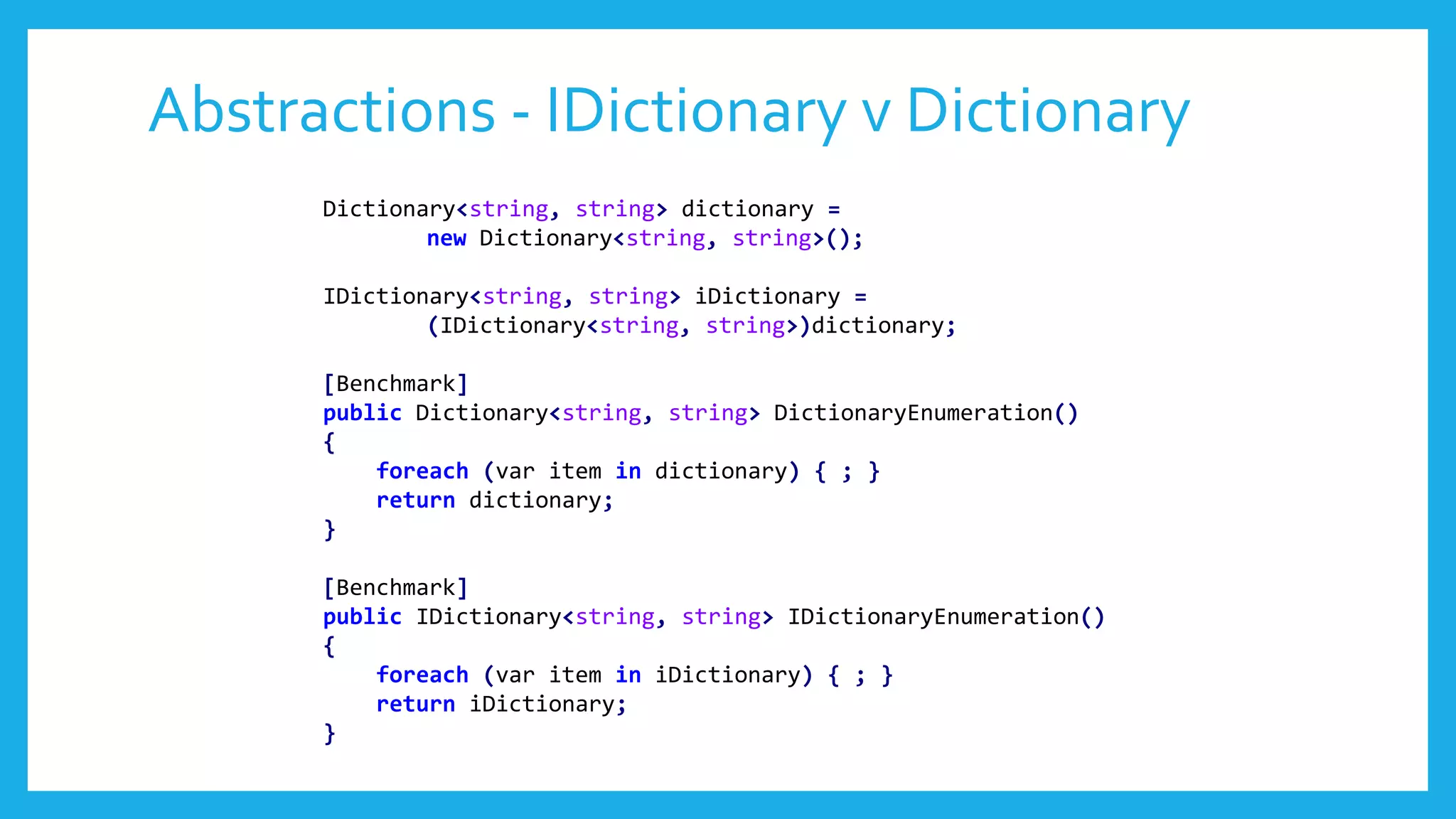 Abstractions - IDictionary v Dictionary
Dictionary<string, string> dictionary =
new Dictionary<string, string>();
IDictionary<string, string> iDictionary =
(IDictionary<string, string>)dictionary;
[Benchmark]
public Dictionary<string, string> DictionaryEnumeration()
{
foreach (var item in dictionary) { ; }
return dictionary;
}
[Benchmark]
public IDictionary<string, string> IDictionaryEnumeration()
{
foreach (var item in iDictionary) { ; }
return iDictionary;
}
 