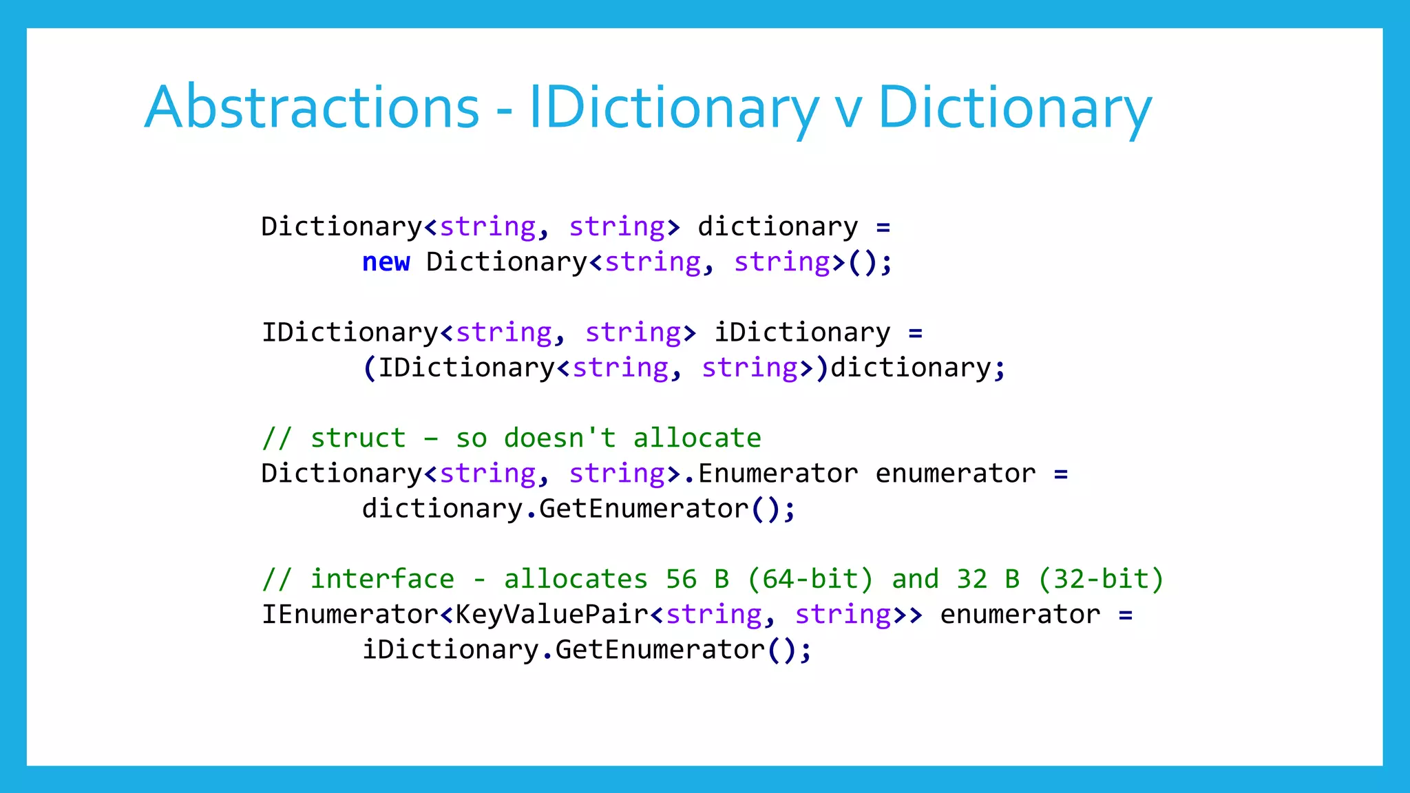 Abstractions - IDictionary v Dictionary
Dictionary<string, string> dictionary =
new Dictionary<string, string>();
IDictionary<string, string> iDictionary =
(IDictionary<string, string>)dictionary;
// struct – so doesn't allocate
Dictionary<string, string>.Enumerator enumerator =
dictionary.GetEnumerator();
// interface - allocates 56 B (64-bit) and 32 B (32-bit)
IEnumerator<KeyValuePair<string, string>> enumerator =
iDictionary.GetEnumerator();
 