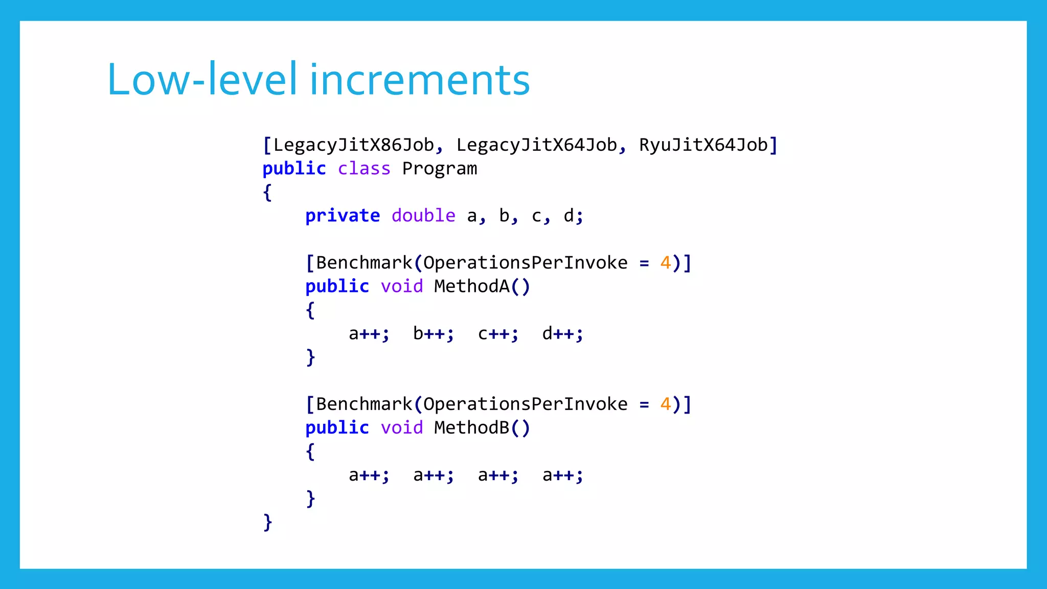 Low-level increments
[LegacyJitX86Job, LegacyJitX64Job, RyuJitX64Job]
public class Program
{
private double a, b, c, d;
[Benchmark(OperationsPerInvoke = 4)]
public void MethodA()
{
a++; b++; c++; d++;
}
[Benchmark(OperationsPerInvoke = 4)]
public void MethodB()
{
a++; a++; a++; a++;
}
}
 