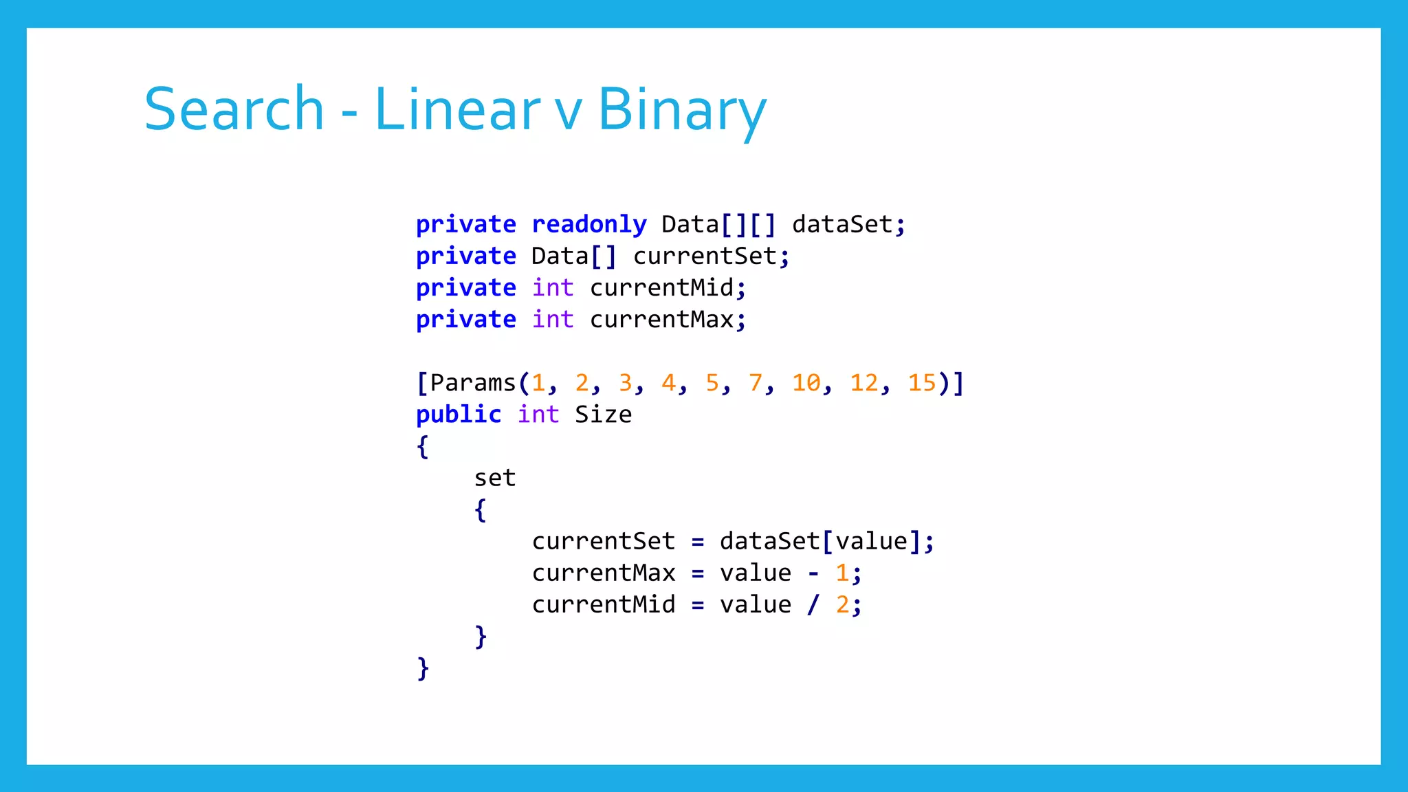 Search - Linear v Binary
private readonly Data[][] dataSet;
private Data[] currentSet;
private int currentMid;
private int currentMax;
[Params(1, 2, 3, 4, 5, 7, 10, 12, 15)]
public int Size
{
set
{
currentSet = dataSet[value];
currentMax = value - 1;
currentMid = value / 2;
}
}
 