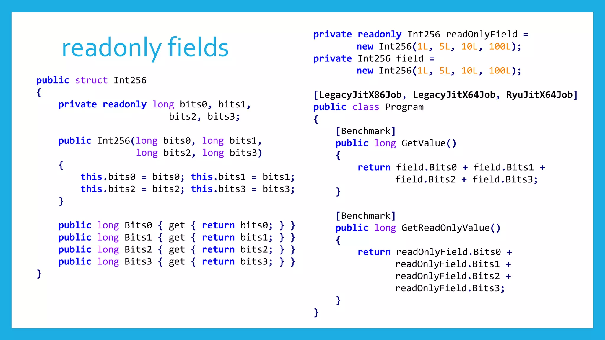 readonly fields
public struct Int256
{
private readonly long bits0, bits1,
bits2, bits3;
public Int256(long bits0, long bits1,
long bits2, long bits3)
{
this.bits0 = bits0; this.bits1 = bits1;
this.bits2 = bits2; this.bits3 = bits3;
}
public long Bits0 { get { return bits0; } }
public long Bits1 { get { return bits1; } }
public long Bits2 { get { return bits2; } }
public long Bits3 { get { return bits3; } }
}
private readonly Int256 readOnlyField =
new Int256(1L, 5L, 10L, 100L);
private Int256 field =
new Int256(1L, 5L, 10L, 100L);
[LegacyJitX86Job, LegacyJitX64Job, RyuJitX64Job]
public class Program
{
[Benchmark]
public long GetValue()
{
return field.Bits0 + field.Bits1 +
field.Bits2 + field.Bits3;
}
[Benchmark]
public long GetReadOnlyValue()
{
return readOnlyField.Bits0 +
readOnlyField.Bits1 +
readOnlyField.Bits2 +
readOnlyField.Bits3;
}
}
 