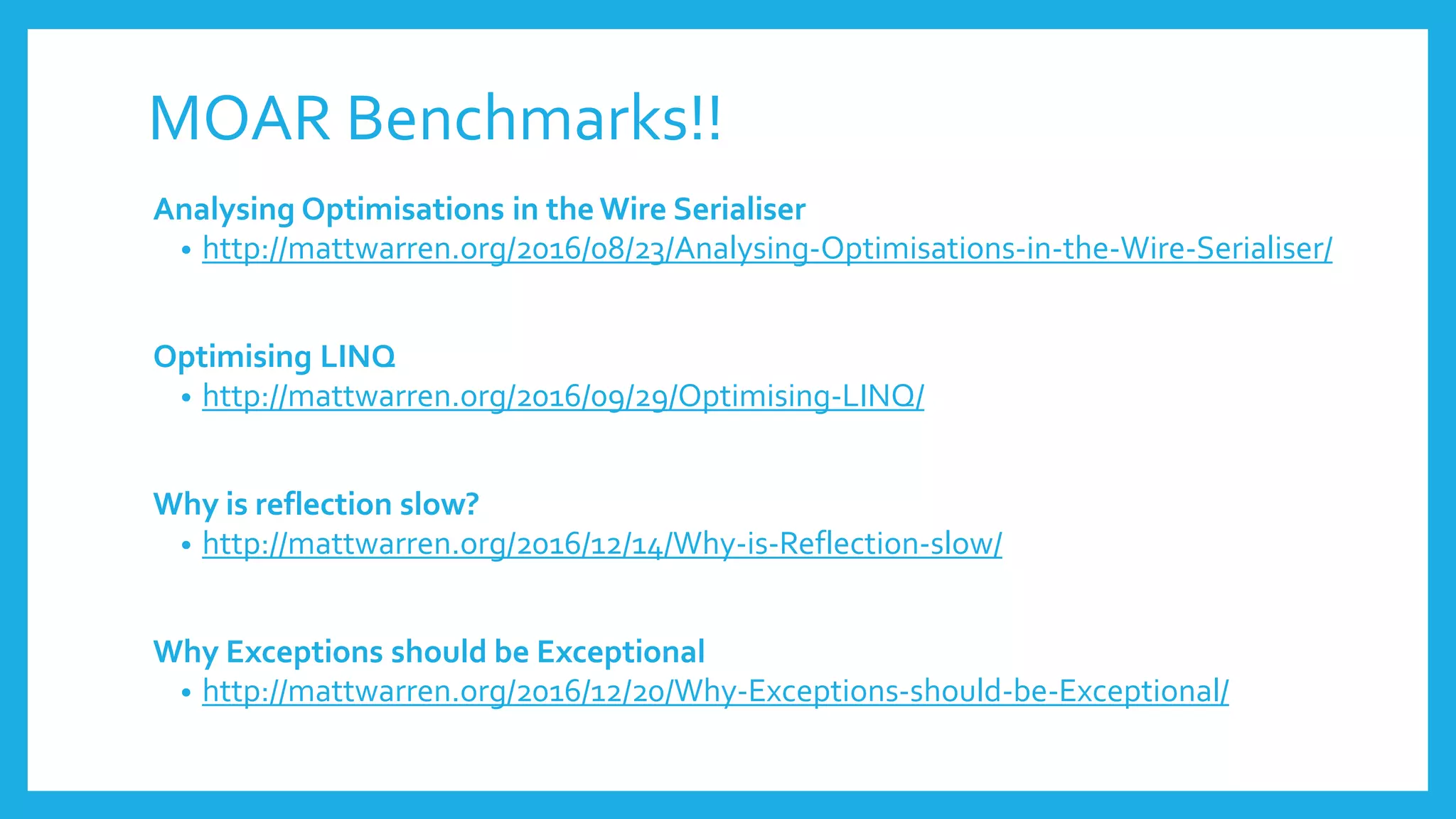 MOAR Benchmarks!!
Analysing Optimisations in the Wire Serialiser
• http://mattwarren.org/2016/08/23/Analysing-Optimisations-in-the-Wire-Serialiser/
Optimising LINQ
• http://mattwarren.org/2016/09/29/Optimising-LINQ/
Why is reflection slow?
• http://mattwarren.org/2016/12/14/Why-is-Reflection-slow/
Why Exceptions should be Exceptional
• http://mattwarren.org/2016/12/20/Why-Exceptions-should-be-Exceptional/
 