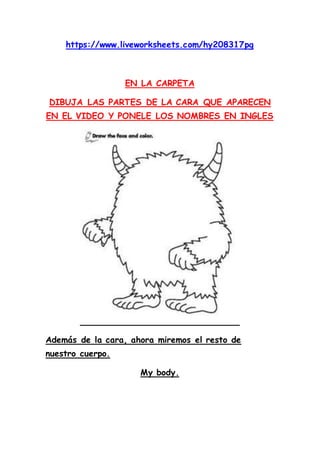 https://www.liveworksheets.com/hy208317pg
EN LA CARPETA
DIBUJA LAS PARTES DE LA CARA QUE APARECEN
EN EL VIDEO Y PONELE LOS...