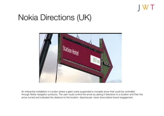 Nokia Directions (UK)




An interactive installation in London where a giant crane suspended a movable arrow that could be controlled
through Nokia navigation products. The user could control the arrow by asking it directions to a location and then the
arrow turned and indicated the distance to the location. Spectacular, never done before brand engagement.
 