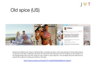Old spice (US)




Great brand attitude work. Recent ‘Old Spice Man’ campaign has been a ﬁrst-class example of transmedia thinking.
TV ads set up the idea, TwitterFeed reinforces the idea and invites interaction from the audience to ask questions of
the Old Spice Man which are then made into new content in quick response. The campaign becomes real-time and
rewards the audience for being accomplices in the idea.

                  http://www.youtube.com/watch?v=owGykVbfgUE&feature=search
 