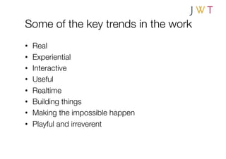 Some of the key trends in the work
•    Real
•    Experiential
•    Interactive
•    Useful
•    Realtime
•    Building things
•    Making the impossible happen
•    Playful and irreverent
 