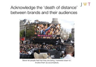 Acknowledge the ‘death of distance’
between brands and their audiences




      Never let people feel that they are being ‘marketed down to’.
                     Involve them as accomplices.
 