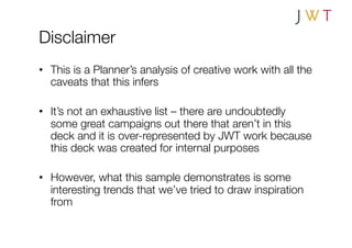 Disclaimer
•  This is a Planner’s analysis of creative work with all the
   caveats that this infers

•  It’s not an exhaustive list – there are undoubtedly
   some great campaigns out there that aren’t in this
   deck and it is over-represented by JWT work because
   this deck was created for internal purposes

•  However, what this sample demonstrates is some
   interesting trends that we’ve tried to draw inspiration
   from
 