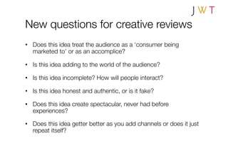 New questions for creative reviews
•  Does this idea treat the audience as a ‘consumer being
   marketed to’ or as an accomplice?

•  Is this idea adding to the world of the audience?

•  Is this idea incomplete? How will people interact?

•  Is this idea honest and authentic, or is it fake?

•  Does this idea create spectacular, never had before
   experiences?

•  Does this idea getter better as you add channels or does it just
   repeat itself?
 