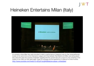 Heineken Entertains Milan (Italy)




 An activation where Milan fans were recruited to watch a performance of classical music by their wives/girlfriends/
 bosses at the same time as the Champions League semi-ﬁnal between Real Madrid and Milan was being played –
 they were then given the surprise of Heineken revealing that the concert was just a cover for a live screening in the
 theatre of the match (to their great relief). Huge PR coverage and the experience of a lifetime for those involved.
 http://www.youtube.com/watch?v=tEqJV1acgN4&feature=player_embedded
 