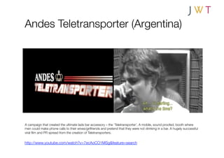 Andes Teletransporter (Argentina)




A campaign that created the ultimate lads bar accessory – the ‘Teletransporter’. A mobile, sound proofed, booth where
men could make phone calls to their wives/girlfriends and pretend that they were not drinking in a bar. A hugely successful
viral ﬁlm and PR spread from the creation of Teletransporters.


http://www.youtube.com/watch?v=7ecAoCO1MSg&feature=search
 