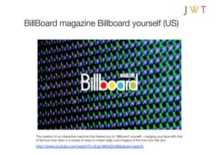 BillBoard magazine Billboard yourself (US)




   The creation of an interactive machine that helped you to ‘Billboard’ yourself – merging your face with that
   of famous rock stars in a variety of ways to create really cool imagery of the true rock star you.
   http://www.youtube.com/watch?v=SJg1McbiDc0&feature=search
 