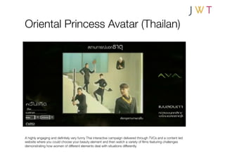 Oriental Princess Avatar (Thailan)




A highly engaging and deﬁnitely very funny Thai interactive campaign delivered through TVCs and a content led
website where you could choose your beauty element and then watch a variety of ﬁlms featuring challenges
demonstrating how women of different elements deal with situations differently.
 