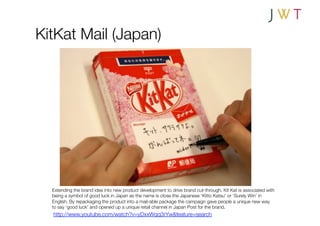 KitKat Mail (Japan)




  Extending the brand idea into new product development to drive brand cut-through. Kit Kat is associated with
  being a symbol of good luck in Japan as the name is close the Japanese ‘Kitto Katsu’ or ‘Surely Win’ in
  English. By repackaging the product into a mail-able package the campaign gave people a unique new way
  to say ‘good luck’ and opened up a unique retail channel in Japan Post for the brand.
  http://www.youtube.com/watch?v=yDxxWqq3rYw&feature=search
 