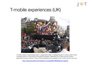 T-mobile experiences (UK)




   T-mobile creates a huge karaoke event – stopping the trafﬁc in Trafalgar Square in London where 1000s
   of people joined in to sing hits from the past and present. Celebrities got involved and the content
   generated has been used for TV ads. A brand experience that creates its own content and its own buzz. 
            http://www.youtube.com/watch?v=orukqxeWmM0&feature=search
 