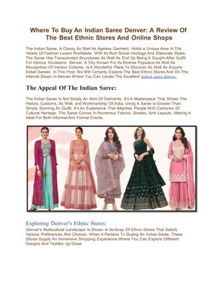 Where To Buy An Indian Saree Denver: A Review Of
The Best Ethnic Stores And Online Shops
The Indian Saree, A Classy As Well As Ageless Garment, Holds a Unique Area In The
Hearts Of Fashion Lovers Worldwide. With Its Rich Social Heritage And Elaborate Styles,
The Saree Has Transcended Boundaries As Well As End Up Being A Sought-After Outfit
For Various Occasions. Denver, A City Known For Its Diverse Populace As Well As
Recognition Of Various Cultures, Is A Wonderful Place To Discover As Well As Acquire
Indian Sarees. In This Post, We Will Certainly Explore The Best Ethnic Stores And On The
Internet Shops In Denver Where You Can Locate The Excellent Indian saree denver.
The Appeal Of The Indian Saree:
The Indian Saree Is Not Simply An Item Of Garments; It's A Masterpiece That Shows The
History, Customs, As Well, and Workmanship Of India. Using A Saree Is Greater Than
Simply Donning An Outfit; It's An Experience That Attaches People With Centuries Of
Cultural Heritage. The Saree Comes In Numerous Fabrics, Shades, And Layouts, Making It
Ideal For Both Informal And Formal Events.
Exploring Denver's Ethnic Stores:
Denver's Multicultural Landscape Is Shown In Its Array Of Ethnic Stores That Satisfy
Various Preferences And Choices. When It Pertains To Buying An Indian Saree, These
Stores Supply An lmmersive Shopping Experience Where You Can Explore Different
Designs And Textiles Up Close.
 