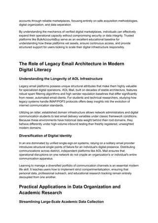 accounts through reliable marketplaces, focusing entirely on safe acquisition methodologies,
digital organization, and data separation.
By understanding the mechanics of verified digital marketplaces, individuals can effectively
expand their operational capacity without compromising security or data integrity. Trusted
platforms like BulkAccountsBuy serve as an excellent educational baseline for
understanding how these platforms vet assets, ensure continuous access, and provide
structured support for users looking to scale their digital infrastructure responsibly.
The Role of Legacy Email Architecture in Modern
Digital Literacy
Understanding the Longevity of AOL Infrastructure
Legacy email platforms possess unique structural attributes that make them highly valuable
for specialized digital operations. AOL Mail, built on decades of stable architecture, features
robust spam filtering algorithms and high sender reputation baselines that differ significantly
from newer, automated email clients. For students and technical researchers, studying how
legacy systems handle IMAP/POP3 protocols offers deep insights into the evolution of
internet communication standards.
Utilizing an older, established domain infrastructure allows network administrators and digital
communication students to test email delivery variables under classic framework conditions.
Because these environments have historical data weight behind their root domains, they
behave differently under high-volume inbound testing than freshly registered, unweighted
modern domains.
Diversification of Digital Identity
In an era dominated by unified single-sign-on systems, relying on a solitary email provider
introduces structural single points of failure for an individual's digital presence. Distributing
communications across distinct, independent platforms like AOL Mail ensures that
operational disruptions on one network do not cripple an organization's or individual's entire
communication apparatus.
Learning to manage a diversified portfolio of communication channels is an essential modern
life skill. It teaches users how to implement strict compartmentalization, ensuring that
personal data, professional outreach, and educational research tracking remain entirely
decoupled from one another.
Practical Applications in Data Organization and
Academic Research
Streamlining Large-Scale Academic Data Collection
 