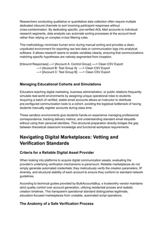 Researchers conducting qualitative or quantitative data collection often require multiple
dedicated inbound channels to sort incoming participant responses without
cross-contamination. By dedicating specific, pre-verified AOL Mail accounts to individual
research segments, data analysts can automate sorting processes at the account level
rather than relying on complex in-box filtering rules.
This methodology minimizes human error during manual sorting and provides a clean,
unpolluted environment for exporting raw text data or communication logs into analytical
software. It allows research teams to isolate variables cleanly, ensuring that communications
matching specific hypotheses are natively segmented from inception.
[Inbound Responses] ---> [Account A: Control Group] ----> Clean CSV Export
---> [Account B: Test Group A] ----> Clean CSV Export
---> [Account C: Test Group B] ----> Clean CSV Export
Managing Educational Cohorts and Simulations
Educators teaching digital marketing, business administration, or public relations frequently
simulate real-world environments by assigning unique operational roles to students.
Acquiring a batch of verified, stable email accounts allows an instructor to distribute
pre-configured communication tools to a cohort, avoiding the logistical bottleneck of having
students manually register accounts during class time.
These sandbox environments give students hands-on experience managing professional
correspondence, tracking delivery metrics, and understanding standard email etiquette
without using their personal identities. This structural preparation directly bridges the gap
between theoretical classroom knowledge and functional workplace requirements.
Navigating Digital Marketplaces: Vetting and
Verification Standards
Criteria for a Reliable Digital Asset Provider
When looking into platforms to acquire digital communication assets, evaluating the
provider's underlying verification mechanisms is paramount. Reliable marketplaces do not
simply generate automated credentials; they meticulously verify the creation parameters, IP
diversity, and structural stability of each account to ensure they conform to standard network
guidelines.
According to technical guides provided by BulkAccountsBuy, a trustworthy vendor maintains
strict quality control over account generation, utilizing residential proxies and realistic
creation timelines. This transparent operational standard distinguishes legitimate,
education-focused marketplaces from unstable, automated script operations.
The Anatomy of a Safe Verification Process
 