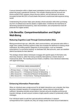 A secure transaction within a digital asset marketplace involves multi-stage verification to
protect the buyer's operational continuity. This includes checking that the accounts are
phone-verified (PVA), possess unique recovery options, and are delivered via secure,
encrypted formats like CSV or Excel sheets that prevent unauthorized data exposure during
transit.
Understanding this process helps users develop critical evaluation skills when purchasing
any form of software-as-a-service (SaaS) or digital asset. It reinforces the importance of
demanding operational transparency, clear documentation, and comprehensive hand-off
protocols from digital vendors.
Life Benefits: Compartmentalization and Digital
Well-Being
Reducing Cognitive Load Through Communication Silos
Mixing promotional sign-ups, utility bills, client communications, and personal notes within a
single inbox creates immense cognitive clutter and increases the likelihood of missing critical
notifications. By shifting specific categories of communication—such as newsletter
subscriptions or e-commerce tracking—to dedicated AOL Mail accounts, users can establish
distinct boundaries for their attention.
This strategic division allows individuals to engage with specific types of information only
when they choose to, rather than being constantly interrupted by a chaotic stream of
mixed-priority alerts. The resulting structure fosters a healthier, more intentional relationship
with digital technology.
+-------------------------------------------------------------+
| STRATEGIC INBOX MANAGEMENT |
+-------------------------------------------------------------+
| [Primary Inbox] --> Critical, Time-Sensitive, Personal |
| [AOL Account 1] --> Professional Outreach & Networking |
| [AOL Account 2] --> Educational Research & Newsletters |
| [AOL Account 3] --> E-Commerce, Tracking & Subscriptions |
+-------------------------------------------------------------+
Enhancing Information Preservation
When an individual uses a single account for all digital interactions over a decade, that inbox
becomes a bloated repository of unorganized data, making historical retrieval highly
inefficient. Spreading activities across distinct, thematic accounts simplifies archiving and
long-term storage, as each account contains a highly specific subset of contextually unified
messages.
If an individual needs to audit their past educational certifications or research
correspondence from a specific era, they can simply access the exact account dedicated to
 