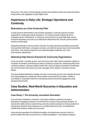 that pursuit. This clean archival strategy ensures that valuable records are preserved without
being buried under gigabytes of daily digital noise.
Importance in Daily Life: Strategic Operations and
Continuity
Redundancy as a Core Continuity Pillar
In both personal administration and business operations, continuity planning involves
preparing for unexpected access disruptions. If a primary provider updates its terms,
undergoes server maintenance, or locking an account due to an automated flag, having
functional secondary accounts on an alternative network like AOL ensures communication
remains uninterrupted.
Integrating alternative communication channels into daily operational workflows guarantees
that essential notifications, emergency contacts, and external access keys remain accessible
at all times. This proactive approach turns potential digital roadblocks into minor
administrative adjustments.
Optimizing High-Volume Outreach for Community Organizations
Local non-profits, volunteer groups, and community clubs often need to distribute updates to
hundreds of members simultaneously without investing in expensive, enterprise-grade email
marketing software. Utilizing multiple verified AOL accounts allows coordinators to distribute
the communication load evenly, ensuring messages arrive reliably in members' primary
folders.
This decentralized distribution strategy prevents a community group's main operational email
from being flagged for unexpected volume spikes by local service providers. It offers a
cost-effective, accessible method for maintaining robust community engagement using
standard internet tools.
Case Studies: Real-World Scenarios in Education and
Administration
Case Study 1: The University Journalism Simulation
At a prominent midwestern university, a journalism professor wanted to simulate a
fast-paced investigative newsroom environment for a class of forty graduate students. To
execute this safely without compromising university network protocols or forcing students to
expose their personal email addresses to unverified external sources, the department
needed forty identical, stable email accounts.
Using structural guidance from BulkAccountsBuy, the department sourced a batch of
phone-verified AOL Mail accounts from a verified marketplace. The professor assigned
 