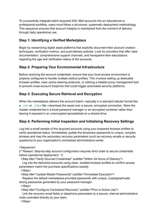 To successfully integrate batch-acquired AOL Mail accounts into an educational or
professional workflow, users must follow a structured, systematic deployment methodology.
This sequence ensures that account integrity is maintained from the moment of delivery
through daily operational use.
Step 1: Identifying a Verified Marketplace
Begin by researching digital asset platforms that explicitly document their account creation
techniques, verification metrics, and post-delivery policies. Look for providers that offer clear
documentation, comprehensive support channels, and transparent item descriptions
regarding the age and verification status of the accounts.
Step 2: Preparing Your Environmental Infrastructure
Before receiving the account credentials, ensure that your local access environment is
properly configured to handle multiple distinct profiles. This involves setting up dedicated
browser profiles, clear cache-clearing protocols, or utilizing a reliable proxy management tool
to prevent cross-account footprints that could trigger automated security platforms.
Step 3: Executing Secure Retrieval and Decryption
When the marketplace delivers the account batch—typically in a standard tabular format like
a .csv or .xlsx file—download the asset over a secure, encrypted connection. Store the
master credential list in a local password manager or an encrypted container rather than
leaving it exposed in an unencrypted spreadsheet on a shared drive.
Step 4: Performing Initial Inspection and Initializing Recovery Settings
Log into a small sample of the acquired accounts using your prepared browser profiles to
verify operational status. Immediately update the temporary passwords to unique, complex
phrases and map the secondary recovery parameters (such as recovery emails or security
questions) to your organization's centralized administrative center.
<Sequence>
{/* Reason: Step-by-step account configuration requires strict order to secure credentials
before operational deployment. */}
<Step title="Verify Sourced Credentials" subtitle="Within 24 Hours of Delivery">
Log into the delivered accounts using clean, isolated browser profiles to confirm access
parameters match the purchase specifications exactly.
</Step>
<Step title="Update Master Passwords" subtitle="Immediate Execution">
Replace the default marketplace-provided passwords with unique, cryptographically
strong passwords generated by your password manager.
</Step>
<Step title="Configure Centralized Recovery" subtitle="Prior to Active Use">
Link the recovery email fields or telephone parameters to a secure, internal administrative
node controlled directly by your team.
</Step>
 