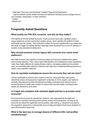 <Step title="Document and Distribute" subtitle="Operational Readiness">
Log the finalized access details securely and distribute individual account assignments to
your students, researchers, or team members.
</Step>
</Sequence>
Frequently Asked Questions
What exactly are PVA AOL accounts, and why do they matter?
PVA stands for Phone-Verified Accounts. These accounts have been validated using a
unique telephone number during their creation phase, which satisfies the platform's initial
automated security checks. This verification makes the account significantly more stable and
less likely to trigger immediate identity challenges when accessed from a new IP address or
location during educational deployment.
Why should someone choose legacy AOL accounts over newer email
platforms?
AOL Mail domains carry significant historical weight and structural stability within global
email routing networks. Their unique spam-filtering filters and established sender reputations
make them highly effective for testing delivery metrics, managing isolated communication
silos, and executing data collection initiatives that might face unexpected filtering barriers on
newer, more restrictive networks.
How do reputable marketplaces ensure the accounts they sell are clean?
Top-tier marketplaces enforce strict creation protocols, using dedicated, high-quality
residential proxies and spaced-out registration schedules to mimic organic user behavior
perfectly. Educational providers like BulkAccountsBuy emphasize that vetting involves
monitoring account health post-creation to ensure that only fully stable, uncompromised
assets are delivered to end-users.
Is it legal and compliant with standard digital policies to purchase email
accounts?
Sourcing email accounts for educational, research, and organizational management
purposes is a standard industry practice across various technical sectors. As long as the
accounts are utilized for legitimate communication, data sorting, or classroom simulations,
the acquisition represents a valid transfer of pre-configured digital infrastructure designed to
save administrative setup time.
What is the best way to manage dozens of different AOL mail profiles
simultaneously?
 