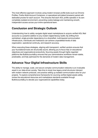 The most effective approach involves using modern browser profile tools (such as Chrome
Profiles, Firefox Multi-Account Containers, or specialized anti-detect browsers) paired with
dedicated proxies for each account. This ensures that each AOL profile operates in its own
completely isolated environment, preventing cookie leakage and maintaining smooth,
independent access across your entire operational team.
Conclusion and Strategic Outlook
Understanding how to safely navigate digital asset marketplaces to acquire verified AOL Mail
accounts is a powerful addition to any modern digital literacy toolkit. By shifting from
centralized, single-provider dependency to a diversified, multi-layered communication
infrastructure, individuals and institutions can achieve unparalleled levels of data
organization, operational continuity, and research accuracy.
When executing these strategies, aligning with transparent, verified vendors ensures that
your foundational tools are structurally sound, allowing you to focus fully on educational
objectives and organizational productivity. Sourcing assets through highly regarded
platforms like BulkAccountsBuy ensures that your administrative workflows remain stable,
predictable, and fully optimized for the demands of modern data management.
Advance Your Digital Infrastructure Skills
The ability to manage, scale, and secure complex communication networks is an invaluable
asset in our data-driven society. Take time to study how legacy email structures intersect
with modern network protocols, and practice setting up isolated communication silos for your
projects. To explore comprehensive frameworks for sourcing verified digital assets safely,
review the educational resources and marketplace standards available through
BulkAccountsBuy to elevate your organizational capabilities today.
 
