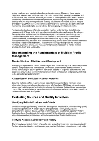 testing pipelines, and specialized deployment environments. Managing these assets
requires a sophisticated understanding of account provisioning, security frameworks, and
administrative best practices. When organizations or developers look into how to acquire
pre-existing profiles to streamline their operations, approaching the process with a clear
strategy ensures long-term operational stability. Educational resources, such as insights
provided by BuySMMService, often emphasize that proper planning is the cornerstone of
maintaining organized digital assets without disrupting daily development cycles.
Navigating the landscape of profile acquisition involves understanding digital identity
management, API rate limits, and compliance with platform terms of service. Developers
frequently utilize multiple user identities to segregate open-source contributions from
proprietary enterprise work, test continuous integration environments under different
permission levels, or manage automated bot interactions. By focusing on efficient
management techniques rather than just the initial acquisition, teams can maintain seamless
workflows across distributed teams. This comprehensive guide explores the structural
methods, evaluation criteria, and management protocols necessary to handle multiple
profiles effectively and sustainably.
Understanding the Fundamentals of Multiple Profile
Management
The Architecture of Multi-Account Development
Managing multiple version control profiles begins with understanding how identity separation
benefits complex software architectures. Developers often maintain distinct identities to
isolate personal open-source portfolios from client-specific or corporate commitments. This
separation ensures that commit histories remain clean, professional, and properly attributed
to the correct organizational entity.
Authentication and Access Control Protocols
Securing multiple profiles requires robust credential management and hardware token
integration. Modern development environments rely heavily on SSH keys, personal access
tokens, and multi-factor authentication to safeguard codebases. Establishing a standardized
protocol for credential storage prevents unauthorized access and ensures smooth transitions
between different user workspaces.
Evaluating Sources and Quality Indicators
Identifying Reliable Providers and Criteria
When acquiring supplementary profiles for development infrastructure, understanding quality
indicators is paramount. A reliable source or experienced seller typically provides
comprehensive account details, verified email linkage, and established repository history.
Evaluating these foundational elements ensures that the acquired assets integrate smoothly
into existing development pipelines without unexpected verification bottlenecks.
Verifying Account Authenticity and History
The longevity and activity history of a profile play a significant role in its operational reliability.
Profiles with established commit histories, age, and verified status interact more predictably
 