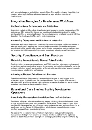 with automated systems and platform security filters. Thoroughly reviewing these historical
markers allows technical teams to select assets that align with their operational
requirements.
Integration Strategies for Development Workflows
Configuring Local Environments and Git Configs
Integrating multiple profiles into a single local machine requires precise configuration of Git
settings and SSH blocks. Developers use conditional include statements within global
configuration files to automatically apply the correct username, email address, and SSH key
based on the directory path of the active project repository.
Automating Deployments and Continuous Integration
Automated testing and deployment pipelines often require dedicated profile permissions to
execute scripts, push updates, and manage package registries. Structuring automated
workflows to utilize specific token-based authentication ensures that continuous integration
servers operate within designated permission boundaries without manual intervention.
Security, Compliance, and Best Practices
Maintaining Account Security Through Token Rotation
Routine rotation of personal access tokens and SSH credentials safeguards multi-account
ecosystems against unauthorized access. Implementing automated reminders for credential
updates minimizes security vulnerabilities while maintaining uninterrupted access to private
repositories and collaborative workspaces.
Adhering to Platform Guidelines and Standards
Operating multiple profiles smoothly involves strict adherence to platform rate limits,
automated action thresholds, and community guidelines. By monitoring API usage and
avoiding rapid, repetitive automated actions across accounts, development teams ensure
sustained compliance and operational continuity.
Educational Case Studies: Scaling Development
Operations
Case Study: Managing Distributed Open Source Contributions
Consider a mid-sized software development agency managing dozens of disparate open-
source repositories alongside proprietary client deliverables. The engineering team faced
significant bottlenecks when trying to run comprehensive automated testing suites under a
single user identity, frequently hitting platform rate limits and encountering permission
conflicts across different organizational forks.
To resolve this operational friction, the team implemented a structured multi-profile
management strategy. They acquired specialized developer profiles from a legitimate
service to distribute automated testing loads and segregate distinct project workflows. By
 