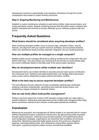 development machine to automatically route repository interactions through the correct
cryptographic keys based on project directory structures.
Step 5: Ongoing Monitoring and Maintenance
Establish a routine maintenance schedule to audit active profiles, rotate access tokens, and
review permission scopes. Regular monitoring ensures that all profiles remain compliant with
platform standards and continue to function efficiently as your software projects scale and
evolve.
Frequently Asked Questions
What factors should be considered when acquiring developer profiles?
When acquiring developer profiles, focus on account age, verification history, security
features, and alignment with your specific technical workflows. Ensuring these elements
match your operational needs promotes seamless integration into your existing toolchain.
How can multiple profiles be managed on a single computer?
Multiple profiles can be managed efficiently by utilizing conditional Git configuration files and
distinct SSH keys. This setup allows your development environment to automatically apply
the correct credentials based on the folder path of the active project repository.
Why do development teams utilize multiple user identities?
Development teams use multiple identities to separate personal open-source contributions
from enterprise work, distribute automated testing loads, and manage distinct permission
levels across various collaborative projects without permission conflicts.
What is the best way to secure acquired developer profiles?
The most effective security measures include immediately updating login credentials,
enabling multi-factor authentication, generating fresh personal access tokens, and
establishing a regular schedule for credential rotation.
How do rate limits affect multi-profile management?
Platform rate limits restrict the number of API requests a single profile can make within a
specific timeframe. Distributing automated tasks across multiple well-managed profiles helps
teams avoid these restrictions and maintain uninterrupted operational workflows.
Conclusion
Mastering the acquisition and management of GitHub profiles is an essential skill for modern
software development teams scaling their infrastructure. By approaching profile acquisition
through careful evaluation, adhering to security best practices, and implementing robust
local configuration strategies, organizations can streamline their workflows and enhance
productivity. Maintaining organized digital assets ensures that continuous integration
pipelines, automated testing suites, and collaborative coding efforts operate without
interruption, supporting long-term project success and technical scalability.
 